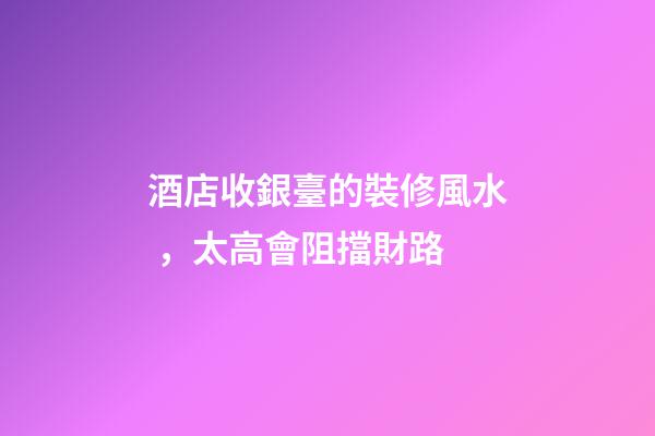 酒店收銀臺的裝修風水，太高會阻擋財路